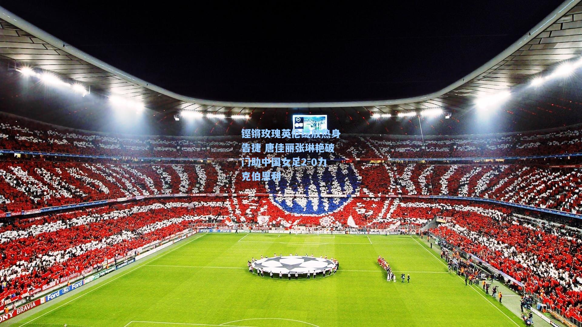 铿锵玫瑰英伦绽放热身告捷 唐佳丽张琳艳破门助中国女足2-0力克伯恩利