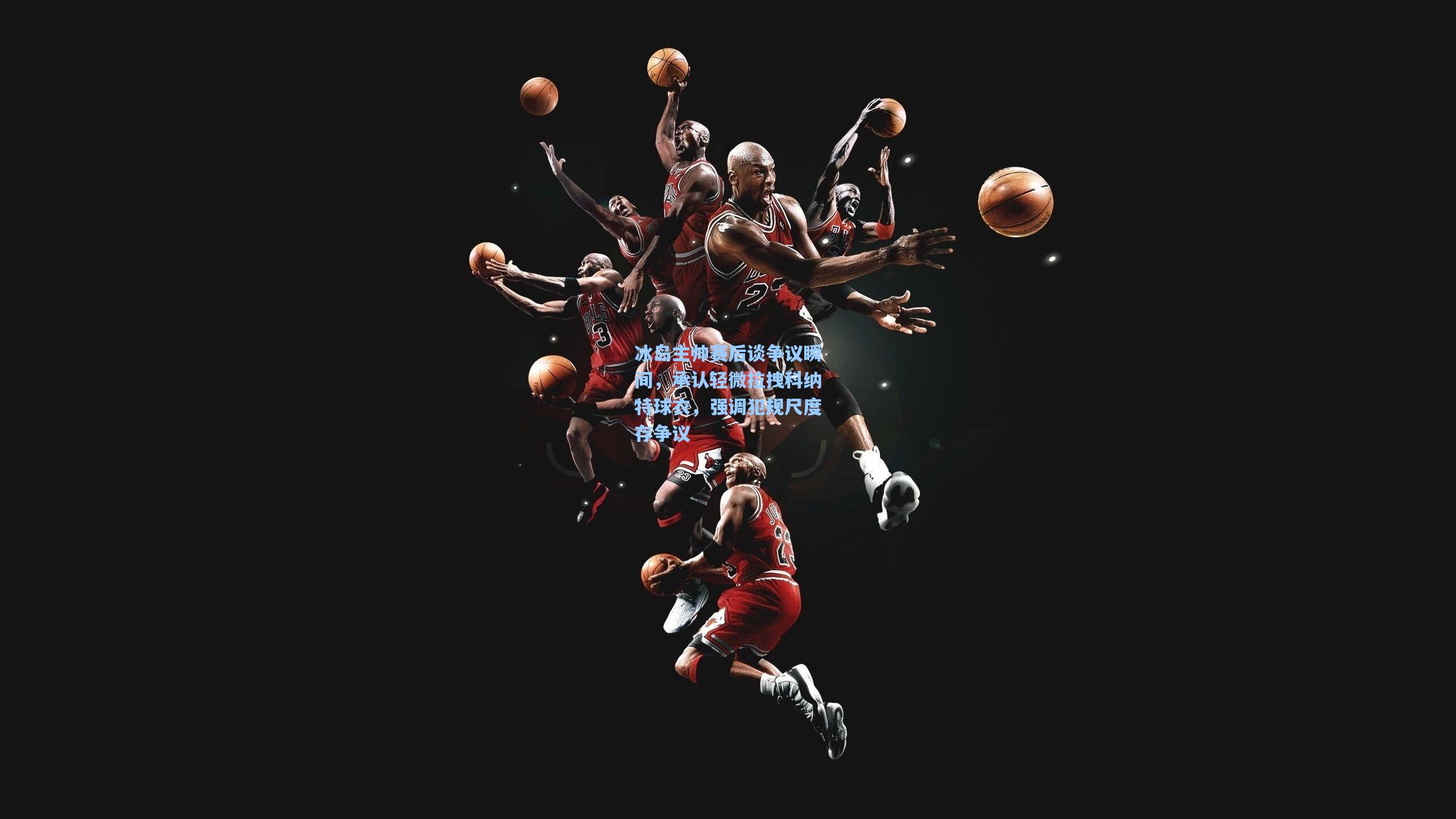 冰岛主帅赛后谈争议瞬间，承认轻微拉拽科纳特球衣，强调犯规尺度存争议