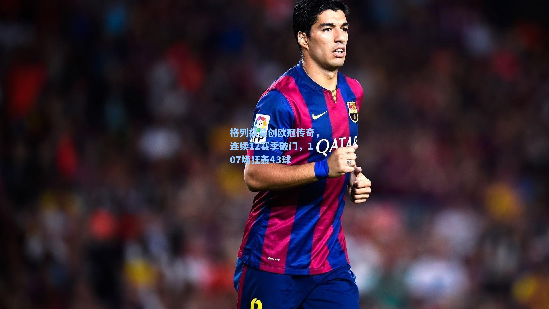 格列兹曼创欧冠传奇，连续12赛季破门，107场狂轰43球